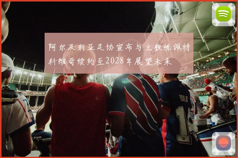 阿尔及利亚足协宣布与主教练佩特科维奇续约至2028年展望未来