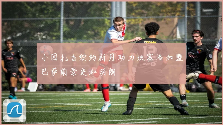 小因扎吉续约新月助力坎塞洛加盟巴萨前景更加明朗