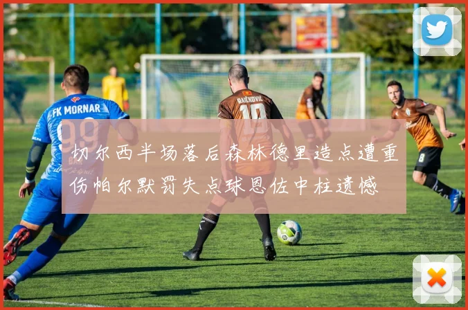 切尔西半场落后森林德里造点遭重伤帕尔默罚失点球恩佐中柱遗憾