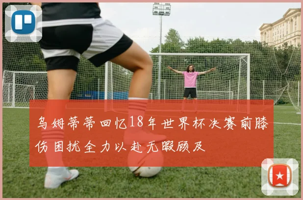 乌姆蒂蒂回忆18年世界杯决赛前膝伤困扰全力以赴无暇顾及