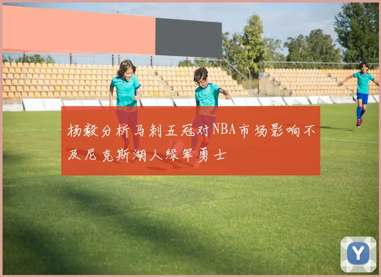 杨毅分析马刺五冠对NBA市场影响不及尼克斯湖人绿军勇士