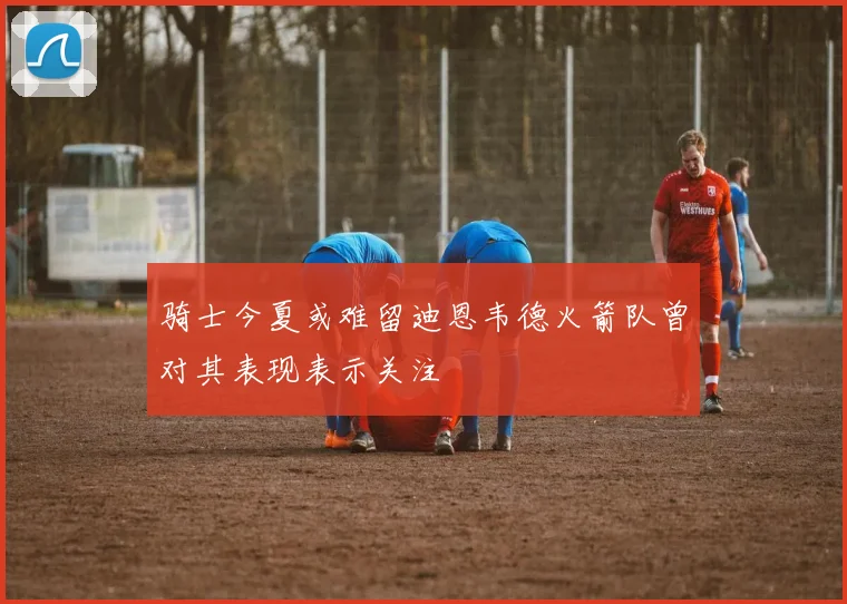 骑士今夏或难留迪恩韦德火箭队曾对其表现表示关注
