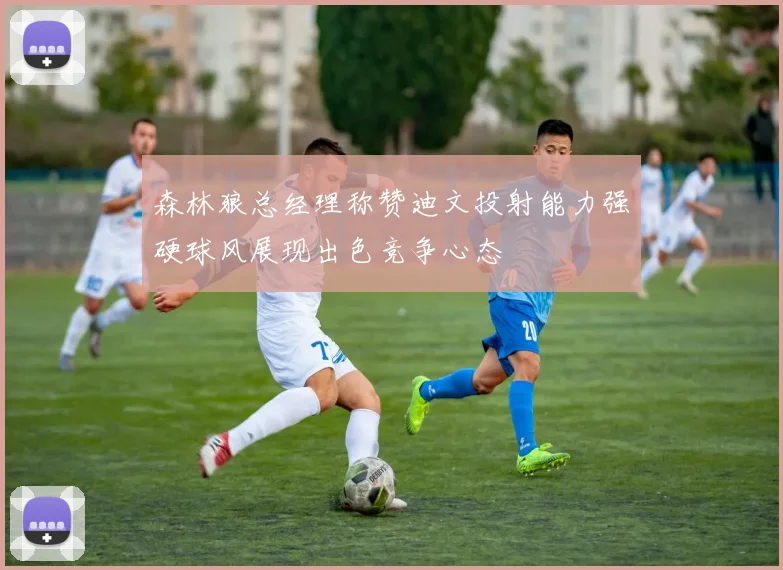 森林狼总经理称赞迪文投射能力强硬球风展现出色竞争心态
