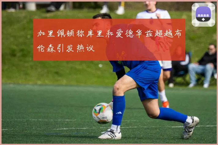 加里佩顿称库里和爱德华兹超越布伦森引发热议