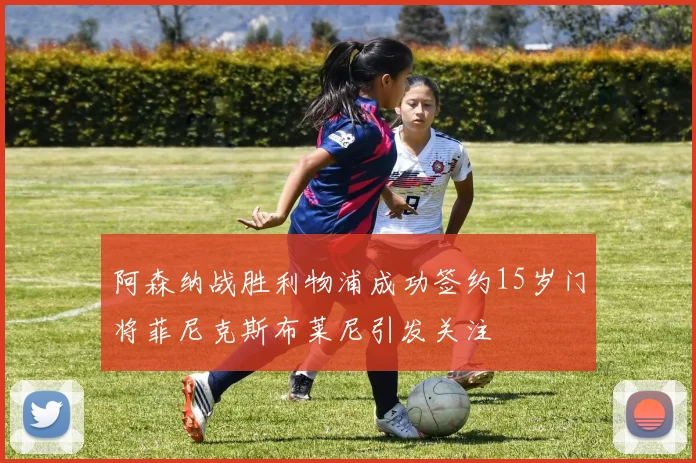 阿森纳战胜利物浦成功签约15岁门将菲尼克斯布莱尼引发关注