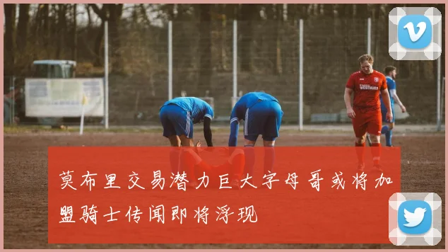莫布里交易潜力巨大字母哥或将加盟骑士传闻即将浮现