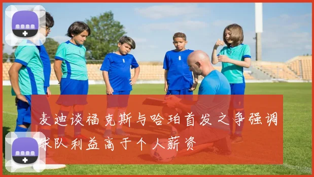 麦迪谈福克斯与哈珀首发之争强调球队利益高于个人薪资
