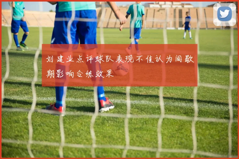 刘建业点评球队表现不佳认为间歇期影响合练效果