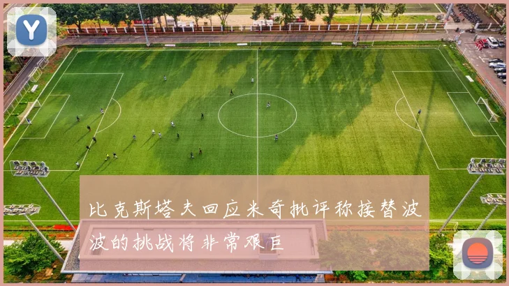 比克斯塔夫回应米奇批评称接替波波的挑战将非常艰巨