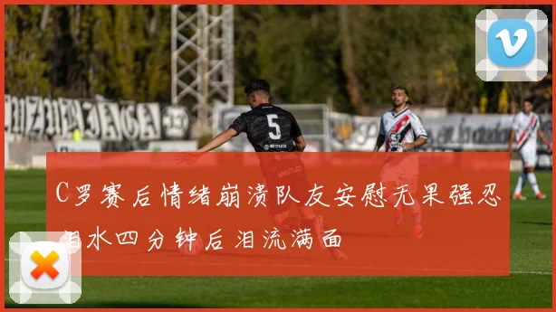 C罗赛后情绪崩溃队友安慰无果强忍泪水四分钟后泪流满面
