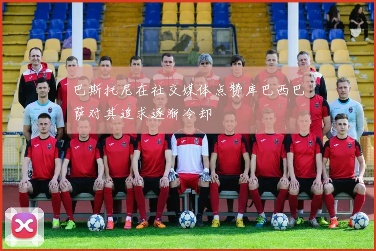 巴斯托尼在社交媒体点赞库巴西巴萨对其追求逐渐冷却