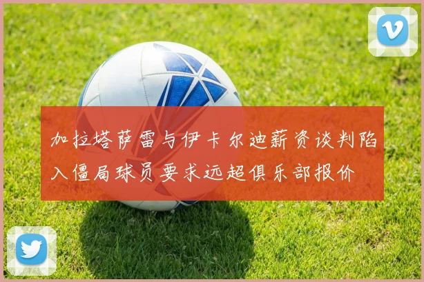 加拉塔萨雷与伊卡尔迪薪资谈判陷入僵局球员要求远超俱乐部报价