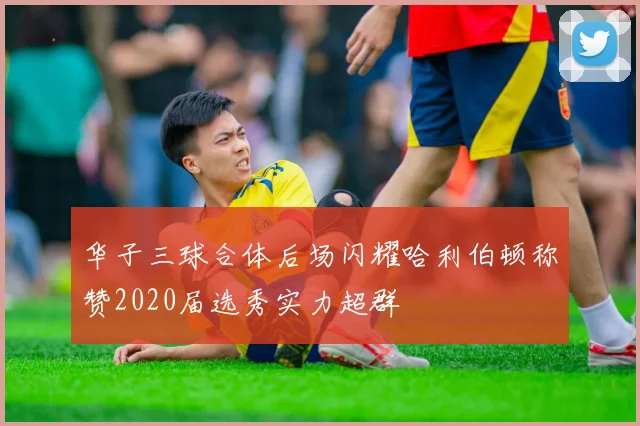 华子三球合体后场闪耀哈利伯顿称赞2020届选秀实力超群