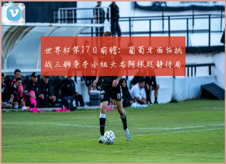 世界杯第17日前瞻：葡萄牙面临挑战三狮争夺小组头名阿根廷静待局势变化