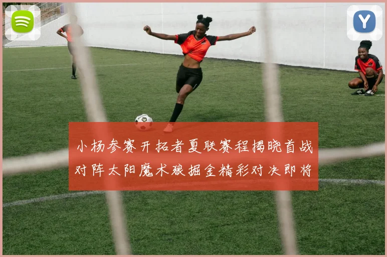 小杨参赛开拓者夏联赛程揭晓首战对阵太阳魔术狼掘金精彩对决即将开启