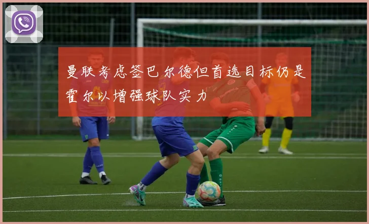曼联考虑签巴尔德但首选目标仍是霍尔以增强球队实力