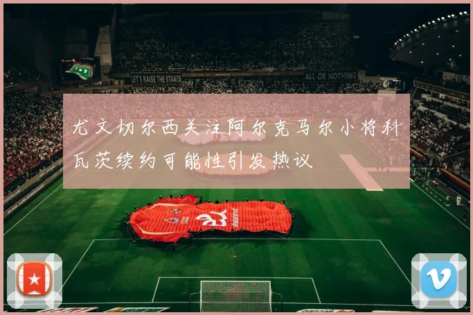 尤文切尔西关注阿尔克马尔小将科瓦茨续约可能性引发热议