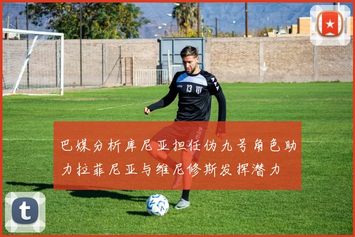 巴媒分析库尼亚担任伪九号角色助力拉菲尼亚与维尼修斯发挥潜力