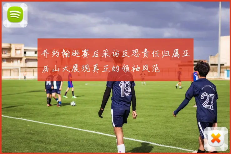 乔约翰逊赛后采访反思责任归属亚历山大展现真正的领袖风范