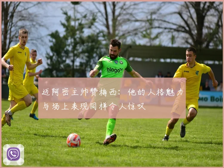 迈阿密主帅赞梅西：他的人格魅力与场上表现同样令人惊叹