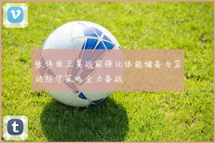 张伟丽卫冕战前强化体能储备与笼边防守策略全力备战